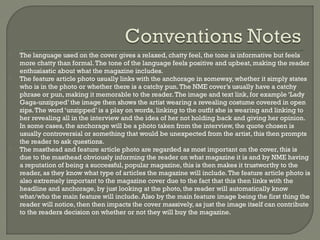 





The language used on the cover gives a relaxed, chatty feel, the tone is informative but feels
more chatty than formal. The tone of the language feels positive and upbeat, making the reader
enthusiastic about what the magazine includes.
The feature article photo usually links with the anchorage in someway, whether it simply states
who is in the photo or whether there is a catchy pun. The NME cover’s usually have a catchy
phrase or pun, making it memorable to the reader. The image and text link, for example ‘Lady
Gaga-unzipped’ the image then shows the artist wearing a revealing costume covered in open
zips. The word ‘unzipped’ is a play on words, linking to the outfit she is wearing and linking to
her revealing all in the interview and the idea of her not holding back and giving her opinion.
In some cases, the anchorage will be a photo taken from the interview, the quote chosen is
usually controversial or something that would be unexpected from the artist, this then prompts
the reader to ask questions.
The masthead and feature article photo are regarded as most important on the cover, this is
due to the masthead obviously informing the reader on what magazine it is and by NME having
a reputation of being a successful, popular magazine, this is then makes it trustworthy to the
reader, as they know what type of articles the magazine will include. The feature article photo is
also extremely important to the magazine cover due to the fact that this then links with the
headline and anchorage, by just looking at the photo, the reader will automatically know
what/who the main feature will include. Also by the main feature image being the first thing the
reader will notice, then then impacts the cover massively, as just the image itself can contribute
to the readers decision on whether or not they will buy the magazine.

 