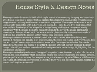 





The magazine includes an individualistic style in which it uses strong imagery and creatively
styled fonts to appeal to reader that are looking for alternative music, it also symbolises an
edgy element, making it different to other music magazines. The magazine features a lot of
iconography associated with indie/rock and the kind of light-hearted yet dark scene that
surrounds it, the design of the magazine is image heavy, making the images extremely
important. With the image being the main attraction to the cover, the image contributes
massively to the overall feel, with the feature article photo usually involves direct mode of
address, this attracts the reader, as they feel as they are being targeted.
The magazine covers use the space very well, the covers do not look over the top and
cramped, however still provide a lot of information, therefore the reader isn’t overwhelmed by
the text but still has enough information to know what the magazine includes. The text is
spread out, therefore this makes it clear for the reader, although the text overlaps the main
image, it is still just as clear to read and makes it prominent to the image, highlighting that the
text is more important.
The magazine is designed around the typical magazine cover, however it is kind of a modern
twist on the idea, therefore which each issue having the same conventions and colour scheme,
yet changed in a certain way, this keeps the magazine’s regularity yet still keeps it different for
the reader. The magazine cover does look rather busy, yet it still keeps the relaxed feel for the
reader, making it so successful.

 