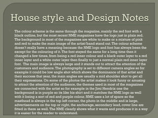 

The colour scheme is the same through the magazine, mainly the red font with a
black outline, but the most recent NME magazines have the logo just in plain red.
The background in most of the magazines are white to make or a mixture of pink
and red to make the main image of the artist/band stand out. The colour scheme
doesn’t really have a meaning because the NME logo and font has always been the
except for the colouring of it. The font stayed the same for a long time then it
changed a few times, from being a red inner colour and a black outer layer to a red
inner layer and a white outer layer then finally to just a normal plain red inner layer
font. The main image is always large and it stands out to attract the attention of the
customers and audience. The photography is set to different camera angles so for
example it could be low angle shot which shows the dominance of that artist and
their success that year, the main angles are usually a mid shoulder shot to get all
their expressions. On some of the photos the artist makes it look funny or amusing
to attract the attention of the audience, the themes used in most of the magazines
are connected with the artist so for example in the Jimi Hendrix one the
background is in purple so its like his shirt and it matches the NME logo as well
with it being a sort of red and purple colour. NME uses a lot of space so the
masthead is always in the top left corner, the photo in the middle and is large,
advertisements on the top or right, the anchorage, secondary lead, cover line are
fitted in there as well. The NME clearly shows what it wants and produces it in a way
it is easier for the reader to understand.

 