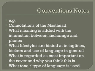 







e.g.
Connotations of the Masthead
What meaning is added with the
interaction between anchorage and
photos
What lifestyles are hinted at in taglines,
kickers and use of language in general
What is regarded as most important on
the cover and why you think this is
What tone / type of language is used

 