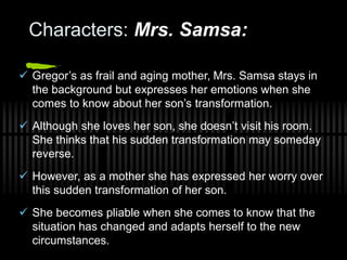 Characters: Mrs. Samsa:
 Gregor’s as frail and aging mother, Mrs. Samsa stays in
the background but expresses her emotions when she
comes to know about her son’s transformation.
 Although she loves her son, she doesn’t visit his room.
She thinks that his sudden transformation may someday
reverse.
 However, as a mother she has expressed her worry over
this sudden transformation of her son.
 She becomes pliable when she comes to know that the
situation has changed and adapts herself to the new
circumstances.
 