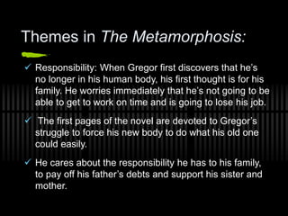 Themes in The Metamorphosis:
 Responsibility: When Gregor first discovers that he’s
no longer in his human body, his first thought is for his
family. He worries immediately that he’s not going to be
able to get to work on time and is going to lose his job.
 The first pages of the novel are devoted to Gregor’s
struggle to force his new body to do what his old one
could easily.
 He cares about the responsibility he has to his family,
to pay off his father’s debts and support his sister and
mother.
 