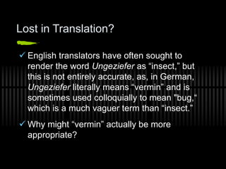 Lost in Translation?
 English translators have often sought to
render the word Ungeziefer as “insect,” but
this is not entirely accurate, as, in German,
Ungeziefer literally means “vermin” and is
sometimes used colloquially to mean "bug,“
which is a much vaguer term than “insect.”
 Why might “vermin” actually be more
appropriate?
 