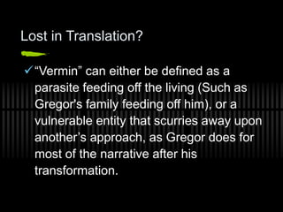 Lost in Translation?
“Vermin” can either be defined as a
parasite feeding off the living (Such as
Gregor's family feeding off him), or a
vulnerable entity that scurries away upon
another’s approach, as Gregor does for
most of the narrative after his
transformation.
 