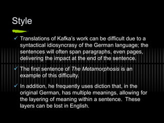 Style
 Translations of Kafka’s work can be difficult due to a
syntactical idiosyncrasy of the German language; the
sentences will often span paragraphs, even pages,
delivering the impact at the end of the sentence.
 The first sentence of The Metamorphosis is an
example of this difficulty.
 In addition, he frequently uses diction that, in the
original German, has multiple meanings, allowing for
the layering of meaning within a sentence. These
layers can be lost in English.
 