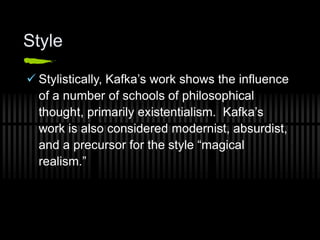 Style
 Stylistically, Kafka’s work shows the influence
of a number of schools of philosophical
thought, primarily existentialism. Kafka’s
work is also considered modernist, absurdist,
and a precursor for the style “magical
realism.”
 
