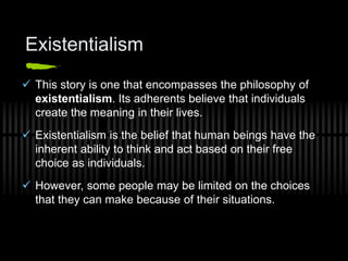 Existentialism
 This story is one that encompasses the philosophy of
existentialism. Its adherents believe that individuals
create the meaning in their lives.
 Existentialism is the belief that human beings have the
inherent ability to think and act based on their free
choice as individuals.
 However, some people may be limited on the choices
that they can make because of their situations.
 