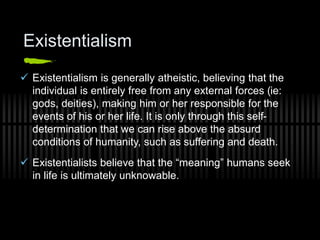 Existentialism
 Existentialism is generally atheistic, believing that the
individual is entirely free from any external forces (ie:
gods, deities), making him or her responsible for the
events of his or her life. It is only through this self-
determination that we can rise above the absurd
conditions of humanity, such as suffering and death.
 Existentialists believe that the “meaning” humans seek
in life is ultimately unknowable.
 