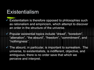 Existentialism
 Existentialism is therefore opposed to philosophies such
as rationalism and empiricism, which attempt to discover
an order in the structure of the universe.
 Popular existential topics include “dread”, “boredom”,
“alienation”, “the absurd”, “freedom”, “commitment”, and
“nothingness”.
 The absurd, in particular, is important to surrealism. The
universe, to existentialists, is indifferent, objective, and
ambiguous; there is no order save that which we
perceive and interpret.
 