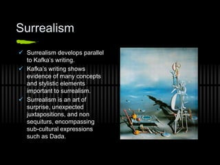 Surrealism
 Surrealism develops parallel
to Kafka’s writing.
 Kafka’s writing shows
evidence of many concepts
and stylistic elements
important to surrealism.
 Surrealism is an art of
surprise, unexpected
juxtapositions, and non
sequiturs, encompassing
sub-cultural expressions
such as Dada.
 