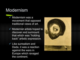 Modernism
 Modernism was a
movement that opposed
traditional views of art.
 Modernist artists hoped to
discover and surmount
that which was “holding
back” artistic expression.
 Like surrealism and
Dada, it was a reaction
against the wars in
Europe which ravaged
the continent.
 