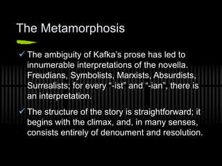 The Metamorphosis
 The ambiguity of Kafka’s prose has led to
innumerable interpretations of the novella.
Freudians, Symbolists, Marxists, Absurdists,
Surrealists; for every “-ist” and “-ian”, there is
an interpretation.
 The structure of the story is straightforward; it
begins with the climax, and, in many senses,
consists entirely of denoument and resolution.
 