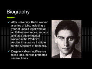 Biography
 After university, Kafka worked
a series of jobs, including a
year of unpaid legal work at
an Italian insurance company,
and as a governmental
worker in the Worker’s
Accident Insurance Institute
for the Kingdom of Bohemia.
 Despite Kafka’s indifference
to his jobs, he was promoted
several times.
 