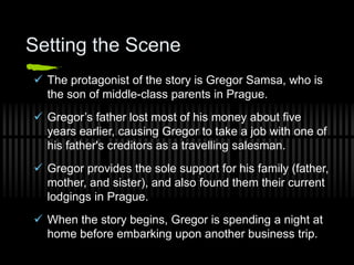 Setting the Scene
 The protagonist of the story is Gregor Samsa, who is
the son of middle-class parents in Prague.
 Gregor’s father lost most of his money about five
years earlier, causing Gregor to take a job with one of
his father's creditors as a travelling salesman.
 Gregor provides the sole support for his family (father,
mother, and sister), and also found them their current
lodgings in Prague.
 When the story begins, Gregor is spending a night at
home before embarking upon another business trip.
 