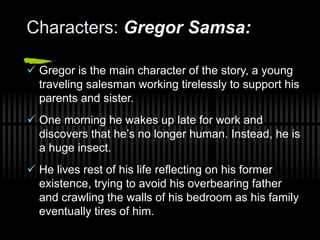 Characters: Gregor Samsa:
 Gregor is the main character of the story, a young
traveling salesman working tirelessly to support his
parents and sister.
 One morning he wakes up late for work and
discovers that he’s no longer human. Instead, he is
a huge insect.
 He lives rest of his life reflecting on his former
existence, trying to avoid his overbearing father
and crawling the walls of his bedroom as his family
eventually tires of him.
 