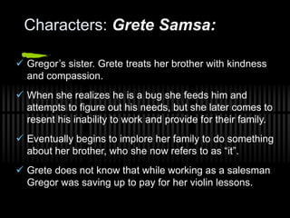 Characters: Grete Samsa:
 Gregor’s sister. Grete treats her brother with kindness
and compassion.
 When she realizes he is a bug she feeds him and
attempts to figure out his needs, but she later comes to
resent his inability to work and provide for their family.
 Eventually begins to implore her family to do something
about her brother, who she now refers to as “it”.
 Grete does not know that while working as a salesman
Gregor was saving up to pay for her violin lessons.
 