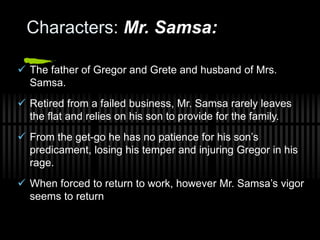 Characters: Mr. Samsa:
 The father of Gregor and Grete and husband of Mrs.
Samsa.
 Retired from a failed business, Mr. Samsa rarely leaves
the flat and relies on his son to provide for the family.
 From the get-go he has no patience for his son’s
predicament, losing his temper and injuring Gregor in his
rage.
 When forced to return to work, however Mr. Samsa’s vigor
seems to return
 