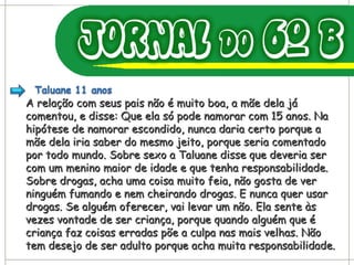 A relação com seus pais não é muito boa, a mãe dela já comentou, e disse: Que ela só pode namorar com 15 anos. Na hipótese de namorar escondido, nunca daria certo porque a mãe dela iria saber do mesmo jeito, porque seria comentado por todo mundo. Sobre sexo a Taluane disse que deveria ser com um menino maior de idade e que tenha responsabilidade. Sobre drogas, acha uma coisa muito feia, não gosta de ver ninguém fumando e nem cheirando drogas. E nunca quer usar drogas. Se alguém oferecer, vai levar um não. Ela sente às vezes vontade de ser criança, porque quando alguém que é criança faz coisas erradas põe a culpa nas mais velhas. Não tem desejo de ser adulto porque acha muita responsabilidade. 