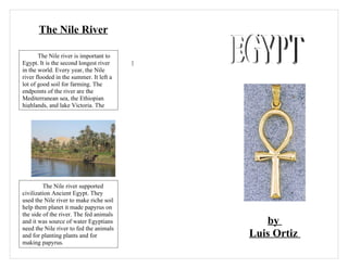The Nile River

       The Nile river is important to
Egypt. It is the second longest river    ]
in the world. Every year, the Nile
river flooded in the summer. It left a
lot of good soil for farming. The
endpoints of the river are the
Mediterranean sea, the Ethiopian
highlands, and lake Victoria. The




         The Nile river supported
civilization Ancient Egypt. They
used the Nile river to make riche soil
help them planet it made papyrus on
the side of the river. The fed animals
and it was source of water Egyptians            by
need the Nile river to fed the animals
and for planting plants and for              Luis Ortiz
making papyrus.
 