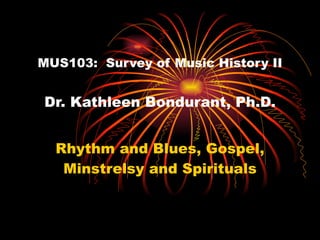 MUS103:  Survey of Music History II Dr. Kathleen Bondurant, Ph.D. Rhythm and Blues, Gospel, Minstrelsy and Spirituals 