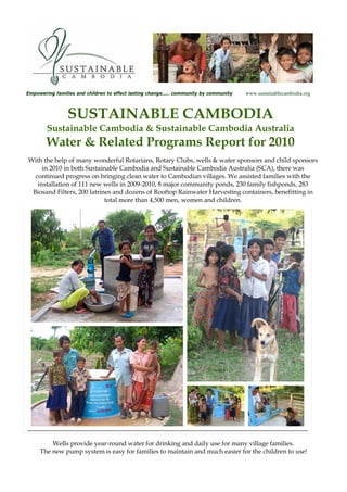 Empowering families and children to effect lasting change…… community by community   www.sustainablecambodia.org



                SUSTAINABLE CAMBODIA
        Sustainable Cambodia & Sustainable Cambodia Australia
        Water & Related Programs Report for 2010
With the help of many wonderful Rotarians, Rotary Clubs, wells & water sponsors and child sponsors
     in 2010 in both Sustainable Cambodia and Sustainable Cambodia Australia (SCA), there was
  continued progress on bringing clean water to Cambodian villages. We assisted families with the
   installation of 111 new wells in 2009-2010, 8 major community ponds, 230 family fishponds, 283
 Biosand Filters, 200 latrines and dozens of Rooftop Rainwater Harvesting containers, benefitting in
                            total more than 4,500 men, women and children.




         Wells provide year-round water for drinking and daily use for many village families.
     The new pump system is easy for families to maintain and much easier for the children to use!
 