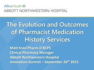 The Evolution and Outcomes
of Pharmacist Medication
History Services
Matt Kresl Pharm.D BCPS
Clinical Pharmacy Manager
Abbott Northwestern Hospital
Innovation Summit – September 26th 2015
 