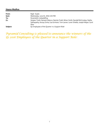 1
Heena Madhas
From: Rajat Gupta
Sent: Wednesday, June 01, 2016 3:45 PM
To: PyramidUS; indiastaffing
Cc: Sanjeev Tirath; Ramesh Maturu; Namita Tirath; Miner Smith; Randall McCroskey; Radha
Sabhapathy; Anoop Sinha; Lisa Grinham; Tom Larsen; Loren Shields; Joseph Mayer; Sunil
Dhar
Subject: Q1 Employees of the Quarter in a Support Role!
Pyramid Consulting is pleased to announce the winners of thePyramid Consulting is pleased to announce the winners of thePyramid Consulting is pleased to announce the winners of thePyramid Consulting is pleased to announce the winners of the
Q1 2016 Employees of the Quarter in a Support Role:Q1 2016 Employees of the Quarter in a Support Role:Q1 2016 Employees of the Quarter in a Support Role:Q1 2016 Employees of the Quarter in a Support Role:
 