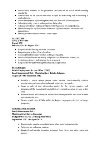 • Consistently adheres to the guidelines and policies of visual merchandising
standards.
• Accountable for its overall operation as well as motivating and maintaining a
staff relations.
• Generates revenue by knowing the needs and demands of the costumer.
• Submitting daily reports and depositing daily sales.
• Achieve sales target and required productivity passed on assigned area.
• Maintains regular loyal customer database. Update customer on events and
promotions.
• Making sure that the store meets sales target.
SALES STAFF
Areej Al Noor LLC
Dubai, UAE
February 2013 – August 2013
• Responsible for finding potential customer.
• Preparing and selling of merchandise.
• Assuring that the display are full and in good quality.
• Consistently delivered a friendly and professional customer interaction.
• Assisting customers and treating them as a guest
• Responsible for determining the schedule and priorities
PESO Manager
Public Employment Service Office (PESO)
Local Government Unit – Municipality of Balete, Batangas
August 2010 to December 2012
• Provide a venue where people could explore simultaneously various
employment options and actually seek assistance they prefer.
• Serve as referral and information center for the various services and
programs of the municipality and other government agencies present in the
area.
• Provide clients with adequate information on employment and labor market
situation in the area.
• Network with other PESOs within the Region employment for job exchange
purposes.
Administrative Assistant
Local Government Unit -
Municipality of Balete, Batangas
Budget Office / Local Civil Registrar Office
September 2007 to August 2010
• Prepare daily reports, presentations and other important documents.
• Set corporate and casual meeting.
• Received and transfer important messages from clients and other important
person.
 