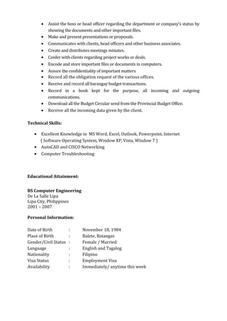 • Assist the boss or head officer regarding the department or company’s status by
showing the documents and other important files.
• Make and present presentations or proposals.
• Communicates with clients, head officers and other business associates.
• Create and distributes meetings minutes.
• Confer with clients regarding project works or deals.
• Encode and store important files or documents in computers.
• Assure the confidentiality of important matters
• Record all the obligation request of the various offices.
• Receive and record all barangay budget transactions.
• Record in a book kept for the purpose, all incoming and outgoing
communications.
• Download all the Budget Circular send from the Provincial Budget Office.
• Receive all the incoming data given by the client.
Technical Skills:
• Excellent Knowledge in MS Word, Excel, Outlook, Powerpoint, Internet
( Software Operating System, Window XP, Vista, Window 7 )
• AutoCAD and CISCO Networking
• Computer Troubleshooting
Educational Attainment:
BS Computer Engineering
De La Salle Lipa
Lipa City, Philippines
2001 – 2007
Personal Information:
Date of Birth : November 18, 1984
Place of Birth : Balete, Batangas
Gender/Civil Status : Female / Married
Language : English and Tagalog
Nationality : Filipino
Visa Status : Employment Visa
Availability : Immediately/ anytime this week
 