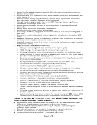 Page 2 of 3
 Support for After Sales Invoices with respect to BOM and Code creation and Scheme drawing
Standard library Creation.
 Preparation of GA, SLD, Schematic drawing, Wiring Schedule, Door Cutout, Nameplate lists, Bus
wiring drawing etc.
 Special schematic drawing using Micom/other numerical relays, digital meters, annunciation,
auto bus transfer, momentary paralleling, synchronization etc.
 Making & maintaining dynamic plan chart as per SIOP. Tracking of Engineering efficiency,
service trend, engineering & quality chart.
 Visiting customer/consultant premises for technical discussion for approval of Drawing &
documents.
 Helping testing & production personnel in case exigencies.
 Conducting contracts review meeting & risk analysis.
 Supervising & monitoring jobs given to Team members through short interval meeting (SIM) on
daily basis.
 Experience in handling jobs including engineering activities with a turnover of more than $ 35
million.
 Releasing engineering outputs to downstream personnel after incorporating all customer
comments & review meetings with channel partners.
 Upgraded competency levels of a number of engineering professionals through knowledge
management & training.
 Major achievements in Schneider Electric:
o Introduced engineering check list to eliminate errors, improve quality.
o MODC (Savings) through optimization & selection of right equipments.
o Effectively reduced lead time in releasing customer drawing from two weeks to one week.
o Devised methods to reduce lead-time in releasing BOM, cutout etc. from seven days to
three days from the day from drawing approval.
o Devised processes of releasing error free drawings/outputs with the help of software, which
in turn reduced reworking time.
o Making of standard drawing library for easy reference & reduction of time cycle.
o Development of subcontractors for preparation of customer drawing.
o Handled responsibilities of ISO audit for engineering activities.
o Introduced engineering time analysis, service trend (plan vs. actual), and error analysis.
o Led a group of engineers through proper communication & knowledge sharing.
o Introduced advance information management process to production department, ensuring
timely project execution against strict targets.
o Implemented late differentiation process to reduce project cycle time.
o Introduced job loading vs. capacity trend to foresee resource availability.
o Achieved 95% engineering OTIF (on time in full) ensuring customer satisfaction.
o Introduced “To do list” on daily basis among the engineers.
o Introduced “Rework analysis” to capture the red time category of jobs.
o Created Technical library with archives of technical write-ups & lessons learnt for knowledge
sharing.
o Effectively handled engineering activities of export jobs, meeting the requirements of
overseas customers.
o Visited Regensburg (Germany) & France for taking training on GIS breaker (GAS
INSULATED SWITCHGEAR) & was involved in implementing new technology in business.
July’84 to October’99 commenced career with Webel Power Electronics Ltd,
India as Senior Engineer (Design & Project)
 Preparations of design, detailed drawings and BOM for LT MCC ’s – draw-out and fixed types,
PDBs, control desks & relay control panels with GA & schematic diagram.
 Preparation of cost estimates and tender drawings, for the above equipments against
customers’ tender enquiries.
 Interaction with customers and consultants for approval of engineering drawings.
 Providing technical support to shop floor for manufacturing activities.
 Conducting inspection as per customers’ / consultants’ specification.
 