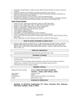 Page 3 of 3
 Preparation of specifications, system drawing, BOM and cable schedules for turnkey electrical
contracts.
 Hands-on experience of PC software packages like MS office, Auto Cad etc.
 Significant achievements: computerization of engineering design/ drawing by introduction of
Auto Cad in the latest hardware platform.
 Development of design for draw-out type LT MCC and standardization.
 Development of design and prototype of double front draw-out LT MCC to withstand fault level
of 50 kA (1 second) and successful type testing of the same at CPRI, Bhopal, India.
Major Projects handled
 Design of 2.5 MT plant power distribution system for IISCO Steel plant.
 Design of 11KV, 3150A, 40KA HWX for GMR- Delhi International Airport.
 Design of 11KV, 1600A, 40KA HWX for GETCO- Ahmadabad.
 Design of 11KV/6.6KV , 31500A, 40KA, for DVC Mejia.
 Design of 6.6KV Switchgear Panel for Essar, Mumbai.
 11KV, PANEL for BEST, Mumbai.
 11kV,1250A for WBSEB Substation.
 11kV,2500A, 26.2 KA Switchboard for CESC Substations.
 415V AC LT panel, 500 KVAR Capacitor Panel, in CHP in West Bengal.
 (3+1) x1250 KVA DG control panel, Synchronization panel, DG aux. Panel for Sudhir Genset,
New Delhi.
 6.6KV, 1250/3150A ,40 KA Switchboard with 300 nos. panels for BCPL Project.
NAME OF MAJOR CUSTOMERS & CONSULTANTS
 Engineers India Limited, M.N.DASTUR, D.C.L, MES, CPWD, IOCL, Ordinance Factory, MECON,
WBSEB, PSEB, MSEB, Nepal Hydro, HSEB, HPSEB, BHUTAN POWER, KMC, L&T, DMRC, HAL,
BEST & many in VAR (VALUE ADDED RESELLERS) segment customers, ABB, BGR, GMR, SAIL,
IISCO, CESC etc.
COMPUTER CREDENTIALS
o Auto Cad, Microsoft Word, Microsoft Excel, Microsoft Power Point, SAP.
TRAININGS ATTENDED
o Training on SPS (Schneider Production System).
o Training on EHS.
o Training on LT & MV switchgear panel (substation) design with diverse design parameters.
o Quality tools to analyze errors like fish bone, 8-D principles, pareto chart etc.
o e-learning course as per company policies.
PERSONAL DETAILS
Address For Communication : 15 A/1, SURAH EAST ROAD, BELEGHATA
KOLKATA – 700010, WEST BENGAL, INDIA
Date of Birth : 11th June 1962
Nationality : Indian
Language skill : High proficiency in English, Hindi & Bengali
Family : Married with 1 child.
SCHOLASTIC CREDENTIALS
o Bachelor of Electrical Engineering (1st class, Honours) from Jadavpur
University, Kolkata, India in 1984.
 