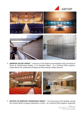 ΑΚΤΩΡ Α.Τ.Ε.
Έδρα: Ερμού 25 – 145 64 Ν. ΚΗΦΙΣΙΑ
Τηλ. : 210 8184000 - Fax : 210 8184001
Α.Μ.Α.Ε. 8153/01/Β/86/355(05)
ΑΚΤΩΡ
4. AMERICAN COLLEGE PROJECT – Conversion of the Students Accommodation Halls into School of
Drama & Communication Studies, in St. Paraskevi Athens. As a Technical Office engineer,
responsible for the coordination of Design and Shop-drawings, Market Research.
5. INSTITUTE OF COMPUTER TECHNOLOGIES PROJECT – Full Construction of the Building, housing
the Institute Offices & Student Laboratories in Patras. As a Technical Office engineer, responsible
 