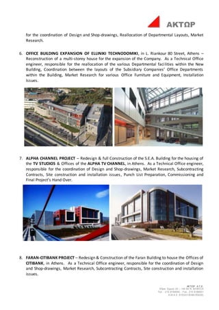 ΑΚΤΩΡ Α.Τ.Ε.
Έδρα: Ερμού 25 – 145 64 Ν. ΚΗΦΙΣΙΑ
Τηλ. : 210 8184000 - Fax : 210 8184001
Α.Μ.Α.Ε. 8153/01/Β/86/355(05)
ΑΚΤΩΡ
for the coordination of Design and Shop-drawings, Reallocation of Departmental Layouts, Market
Research.
6. OFFICE BUILDING EXPANSION OF ELLINIKI TECHNODOMIKI, in L. Riankour 80 Street, Athens –
Reconstruction of a multi-storey house for the expansion of the Company. As a Technical Office
engineer, responsible for the reallocation of the various Departmental facilities within the New
Building, Coordination between the layouts of the Subsidiary Companies’ Office Departments
within the Building, Market Research for various Office Furniture and Equipment, Installation
Issues.
7. ALPHA CHANNEL PROJECT – Redesign & full Construction of the S.E.A. Building for the housing of
the TV STUDIOS & Offices of the ALPHA TV CHANNEL, in Athens. As a Technical Office engineer,
responsible for the coordination of Design and Shop-drawings, Market Research, Subcontracting
Contracts, Site construction and installation issues, Punch List Preparation, Commissioning and
Final Project’s Hand Over.
8. FARAN-CITIBANK PROJECT – Redesign & Construction of the Faran Building to house the Offices of
CITIBANK, in Athens. As a Technical Office engineer, responsible for the coordination of Design
and Shop-drawings, Market Research, Subcontracting Contracts, Site construction and installation
issues.
 