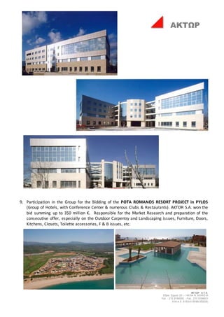 ΑΚΤΩΡ Α.Τ.Ε.
Έδρα: Ερμού 25 – 145 64 Ν. ΚΗΦΙΣΙΑ
Τηλ. : 210 8184000 - Fax : 210 8184001
Α.Μ.Α.Ε. 8153/01/Β/86/355(05)
ΑΚΤΩΡ
9. Participation in the Group for the Bidding of the POTA ROMANOS RESORT PROJECT in PYLOS
(Group of Hotels, with Conference Center & numerous Clubs & Restaurants). AKTOR S.A. won the
bid summing up to 350 million €. Responsible for the Market Research and preparation of the
consecutive offer, especially on the Outdoor Carpentry and Landscaping issues, Furniture, Doors,
Kitchens, Closets, Toilette accessories, F & B issues, etc.
 