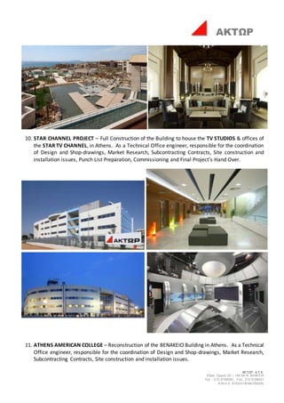 ΑΚΤΩΡ Α.Τ.Ε.
Έδρα: Ερμού 25 – 145 64 Ν. ΚΗΦΙΣΙΑ
Τηλ. : 210 8184000 - Fax : 210 8184001
Α.Μ.Α.Ε. 8153/01/Β/86/355(05)
ΑΚΤΩΡ
10. STAR CHANNEL PROJECT – Full Construction of the Building to house the TV STUDIOS & offices of
the STAR TV CHANNEL, in Athens. As a Technical Office engineer, responsible for the coordination
of Design and Shop-drawings, Market Research, Subcontracting Contracts, Site construction and
installation issues, Punch List Preparation, Commissioning and Final Project’s Hand Over.
11. ATHENS AMERICAN COLLEGE – Reconstruction of the BENAKEIO Building in Athens. As a Technical
Office engineer, responsible for the coordination of Design and Shop-drawings, Market Research,
Subcontracting Contracts, Site construction and installation issues.
 