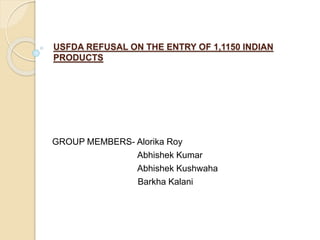 USFDA REFUSAL ON THE ENTRY OF 1,1150 INDIAN
PRODUCTS
GROUP MEMBERS- Alorika Roy
Abhishek Kumar
Abhishek Kushwaha
Barkha Kalani
 