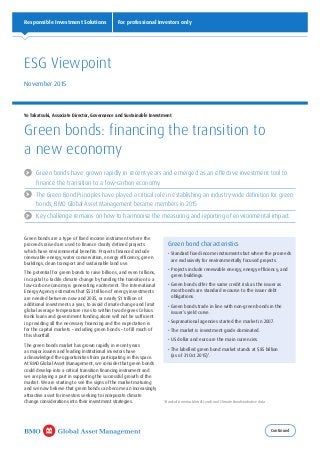 Continued
Responsible Investment Solutions For professional investors only
	Green bonds have grown rapidly in recent years and emerged as an effective investment tool to
finance the transition to a low-carbon economy.
	The Green Bond Principles have played a critical role in establishing an industry-wide definition for green
bonds; BMO Global Asset Management became members in 2015.
	 Key challenge remains on how to harmonise the measuring and reporting of environmental impact.
Green bonds are a type of fixed income instrument where the
proceeds raised are used to finance clearly defined projects
which have environmental benefits. Projects financed include
renewable energy, water conservation, energy efficiency, green
buildings, clean transport and sustainable land use.
The potential for green bonds to raise billions, and even trillions,
in capital to tackle climate change by funding the transition to a
low-carbon economy is generating excitement. The International
Energy Agency estimates that $53 trillion of energy investments
are needed between now and 2035, or nearly $1 trillion of
additional investments a year, to avoid climate change and limit
global average temperature rises to within two degrees Celsius.
Bank loans and government funding alone will not be sufficient
in providing all the necessary financing and the expectation is
for the capital markets – including green bonds – to fill much of
this shortfall.
The green bonds market has grown rapidly in recent years
as major issuers and leading institutional investors have
acknowledged the opportunities from participating in this space.
At BMO Global Asset Management, we consider that green bonds
could develop into a critical transition financing instrument and
we are playing a part in supporting the successful growth of the
market. We are starting to see the signs of the market maturing
and we now believe that green bonds can become an increasingly
attractive asset for investors seeking to incorporate climate
change considerations into their investment strategies.
Yo Takatsuki, Associate Director, Governance and Sustainable Investment
Green bonds: financing the transition to
a new economy
ESG Viewpoint
November 2015
1
Bank of America Merrill Lynch and Climate Bonds Initiative data
Green bond characteristics
•	Standard fixed income instruments but where the proceeds
are exclusively for environmentally focused projects.
•	Projects include renewable energy, energy efficiency, and
green buildings.
•	Green bonds offer the same credit risk as the issuer as
most bonds are standard recourse to the issuer debt
obligations.
•	Green bonds trade in line with non-green bonds in the
issuer’s yield curve.
•	Supranational agencies started the market in 2007.
•	The market is investment grade dominated.
•	US dollar and euro are the main currencies.
•	The labelled green bond market stands at $85 billion
(as of 31 Oct 2015)1
.
 