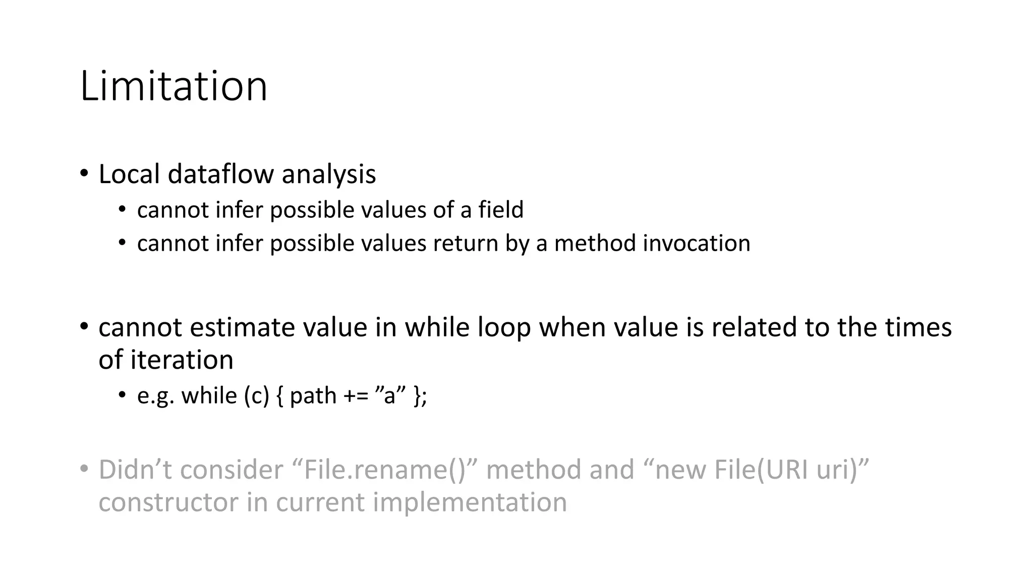 Limitation
• Local dataflow analysis
• cannot infer possible values of a field
• cannot infer possible values return by a method invocation
• cannot estimate value in while loop when value is related to the times
of iteration
• e.g. while (c) { path += ”a” };
• Didn’t consider “File.rename()” method and “new File(URI uri)”
constructor in current implementation
 