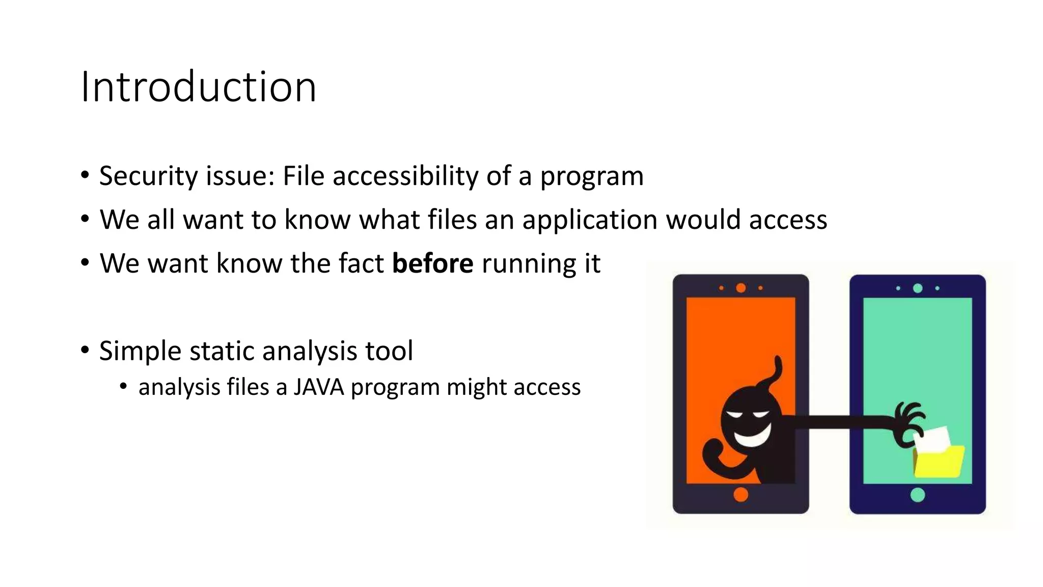 Introduction
• Security issue: File accessibility of a program
• We all want to know what files an application would access
• We want know the fact before running it
• Simple static analysis tool
• analysis files a JAVA program might access
 