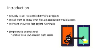 Introduction
• Security issue: File accessibility of a program
• We all want to know what files an application would access
• We want know the fact before running it
• Simple static analysis tool
• analysis files a JAVA program might access
 