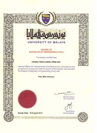 UNIVERSITY OF MALAYA
DEGREE OF
BACHELOR OF ENGINEERING (CIVIL)
It is hereby certified that
OSAMA FARAG ABDEL KRIM GAD
having fulfilled the requirements prescribed by the University for the
programme of study and with the assent of the Senate was awarded
the Degree of Bachelor of Engineering (Civil) with
Pass With Honours
Ghauth Jasrnon
Vice Chancellor
Senate Date: 16 August 2012
Yusoff Musa
Acting Registrar
 