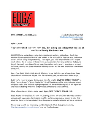 FOR IMMEDIATE RELEASE: Media Contact: Brian Bull
bbull@edgetheatreproject.com
(330)840-9224
April 13, 2016
You’ve been bad. So very, very, bad. Let us help you indulge that bad side at
our Seven Deadly Sins fundraiser.
(AKRON) Maybe you’ve been eyeing that attractive co-worker a bit too long. If only they
weren’t already committed to that total nobody in the next cubicle. Not that your lazy nature
wasn’t already killing your productivity. Then again, your fiery temperament hasn’t helped
much either. But of course, all those mirror-gazing sessions have only reinforced that you’re
just all that much more beautiful and magnificent when you’re angry. You deserve as much
adoration, wealth, and power as can be humanly scored. But for now, that fourth slice of cake
will suffice.
Lust. Envy. Sloth. Wrath. Pride. Greed. Gluttony. In our daily lives, we all experience these
Seven Deadly Sins to some degree. And for the better good, we keep them under wraps.
But if you’re ready to let your devious side shine for a night, SAVE THE DATE OF JUNE 25th as
EDGE Theatre Project’s “Seven Deadly Sins” kickoff fundraiser will be held at Akron’s Summit
Artspace! We’ll have activities highlighting every sin, while introducing you to our organizers
and mission: to bring innovative and provocative theatre to northeast Ohio.
More information on tickets coming soon! Again, SAVE THE DATE OF JUNE 25th.
Note: Alcohol will be served at a cash bar, so bring your ID. No one under 18 will be admitted
without adult supervision. Participants in raffles and drawings must be present to win. And
while our theme is the Seven Deadly Sins, disruptive or unlawful behavior will not be tolerated.
Please keep up with our fundraising and development efforts through our website,
http://www.edgetheatreproject.com/ and our Facebook page.
 