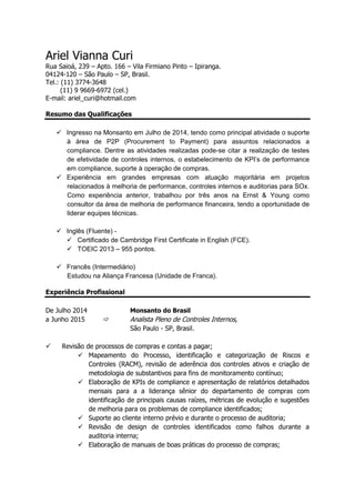 Ariel Vianna Curi
Rua Saioá, 239 – Apto. 166 – Vila Firmiano Pinto – Ipiranga.
04124-120 – São Paulo – SP, Brasil.
Tel.: (11) 3774-3648
(11) 9 9669-6972 (cel.)
E-mail: ariel_curi@hotmail.com
Resumo das Qualificações
 Ingresso na Monsanto em Julho de 2014, tendo como principal atividade o suporte
à área de P2P (Procurement to Payment) para assuntos relacionados a
compliance. Dentre as atividades realizadas pode-se citar a realização de testes
de efetividade de controles internos, o estabelecimento de KPI’s de performance
em compliance, suporte à operação de compras.
 Experiência em grandes empresas com atuação majoritária em projetos
relacionados à melhoria de performance, controles internos e auditorias para SOx.
Como experiência anterior, trabalhou por três anos na Ernst & Young como
consultor da área de melhoria de performance financeira, tendo a oportunidade de
liderar equipes técnicas.
 Inglês (Fluente) -
 Certificado de Cambridge First Certificate in English (FCE).
 TOEIC 2013 – 955 pontos.
 Francês (Intermediário)
Estudou na Aliança Francesa (Unidade de Franca).
Experiência Profissional
De Julho 2014 Monsanto do Brasil
a Junho 2015  Analista Pleno de Controles Internos,
São Paulo - SP, Brasil.
 Revisão de processos de compras e contas a pagar;
 Mapeamento do Processo, identificação e categorização de Riscos e
Controles (RACM), revisão de aderência dos controles ativos e criação de
metodologia de substantivos para fins de monitoramento contínuo;
 Elaboração de KPIs de compliance e apresentação de relatórios detalhados
mensais para a a liderança sênior do departamento de compras com
identificação de principais causas raízes, métricas de evolução e sugestões
de melhoria para os problemas de compliance identificados;
 Suporte ao cliente interno prévio e durante o processo de auditoria;
 Revisão de design de controles identificados como falhos durante a
auditoria interna;
 Elaboração de manuais de boas práticas do processo de compras;
 