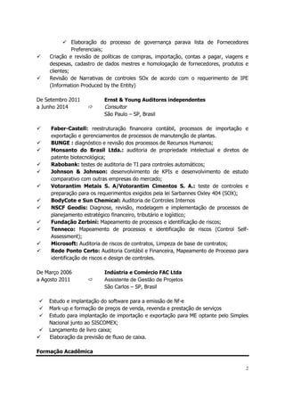 2
 Elaboração do processo de governança parava lista de Fornecedores
Preferenciais;
 Criação e revisão de políticas de compras, importação, contas a pagar, viagens e
despesas, cadastro de dados mestres e homologação de fornecedores, produtos e
clientes;
 Revisão de Narrativas de controles SOx de acordo com o requerimento de IPE
(Information Produced by the Entity)
De Setembro 2011 Ernst & Young Auditores independentes
a Junho 2014  Consultor
São Paulo – SP, Brasil
 Faber-Castell: reestruturação financeira contábil, processos de importação e
exportação e gerenciamentos de processos de manutenção de plantas.
 BUNGE : diagnóstico e revisão dos processos de Recursos Humanos;
 Monsanto do Brasil Ltda.: auditoria de propriedade intelectual e diretos de
patente biotecnológica;
 Rabobank: testes de auditoria de TI para controles automáticos;
 Johnson & Johnson: desenvolvimento de KPIs e desenvolvimento de estudo
comparativo com outras empresas do mercado;
 Votorantim Metais S. A/Votorantim Cimentos S. A.: teste de controles e
preparação para os requerimentos exigidos pela lei Sarbannes Oxley 404 (SOX);
 BodyCote e Sun Chemical: Auditoria de Controles Internos
 NSCF Geodis: Diagnose, revisão, modelagem e implementação de processos de
planejamento estratégico financeiro, tributário e logístico;
 Fundação Zerbini: Mapeamento de processos e identificação de riscos;
 Tenneco: Mapeamento de processos e identificação de riscos (Control Self-
Assessment);
 Microsoft: Auditoria de riscos de contratos, Limpeza de base de contratos;
 Rede Ponto Certo: Auditoria Contábil e Financeira, Mapeamento de Processo para
identificação de riscos e design de controles.
De Março 2006 Indústria e Comércio FAC Ltda
a Agosto 2011  Assistente de Gestão de Projetos
São Carlos – SP, Brasil
 Estudo e implantação do software para a emissão de Nf-e
 Mark-up e formação de preços de venda, revenda e prestação de serviços
 Estudo para implantação de importação e exportação para ME optante pelo Simples
Nacional junto ao SISCOMEX;
 Lançamento de livro caixa;
 Elaboração da previsão de fluxo de caixa.
Formação Acadêmica
 