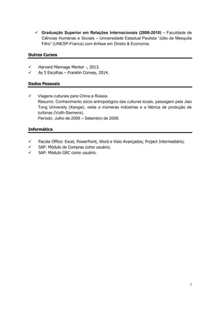 3
 Graduação Superior em Relações Internacionais (2006-2010) – Faculdade de
Ciências Humanas e Sociais – Universidade Estadual Paulista “Júlio de Mesquita
Filho” (UNESP-Franca) com ênfase em Direito & Economia.
Outros Cursos
 Harvard Mannage Mentor -, 2013.
 As 5 Escolhas – Franklin Convey, 2014.
Dados Pessoais
 Viagens culturais para China e Rússia.
Resumo: Conhecimento sócio antropológico das culturas locais, passagem pela Jiao
Tong University (Xangai), visita a inúmeras indústrias e a fábrica de produção de
turbinas (Voith-Siemens).
Período: Julho de 2008 – Setembro de 2008.
Informática
 Pacote Office: Excel, PowerPoint, Word e Visio Avançados; Project Intermediário;
 SAP: Módulo de Compras como usuário;
 SAP: Módulo GRC como usuário.
 