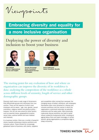 Embracing diversity and equality for
	 a more inclusive organisation
Diversity itself covers a wide range of dimensions
that differentiate groups and individuals from one
another. There are the aspects of which most
employers will be aware – age, race, gender, sexual
orientation, religious beliefs and physical ability –
however, this list can also extend to other factors
such as parental status, geographical location,
social class, political beliefs and even hobbies
and interests.
In a business context, there are a number of powerful
drivers towards embracing a diverse workforce and
inclusive culture. These include the increasingly
globalised nature of business, with clients, suppliers
and competition often coming from overseas; the
changing values of today’s workforce, with employees
themselves often more attracted to a diverse and
inclusive workforce; and the manner in which the
organisation is perceived externally, by potential
customers and the wider public. More practically,
a genuinely diverse workforce can help to tackle
issues created by fundamental shifts, including an
ageing labour force and talent shortages in certain
sectors, giving organisations a competitive edge in
today’s economy.
The starting point for any evaluation of how and where an
organisation can improve the diversity of its workforce is
data: analysing the composition of the workforce as a whole
across different levels of seniority, length of service and other
demographic groups.
Nick Tatchell
Director, Organisational
Surveys and Insights
Gonzalo Shoobridge
Senior Consultant,
Organisational Surveys
and Insights
Emma Palfreyman
Senior Consultant, Benefits
Deploying the power of diversity and
inclusion to boost your business	
 