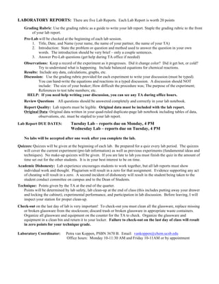 LABORATORY REPORTS: There are five Lab Reports. Each Lab Report is worth 20 points
Grading Rubric: Use the grading rubric as a guide to write your lab report. Staple the grading rubric to the front
of your lab report.
Pre-Lab will be checked at the beginning of each lab session.
1. Title, Date, and Name (your name, the name of your partner, the name of your TA)
2. Introduction: State the problem or question and method used to answer the question in your own
words. The introduction should be very brief – only a couple sentences.
3. Answer Pre-Lab questions (get help during TA office if needed)
Observations: Keep a record of the experiment as it progresses. Did it change color? Did it get hot, or cold?
Try to understand what is happening. Include balanced equations for chemical reactions.
Results: Include any data, calculations, graphs, etc.
Discussion: Use the grading rubric provided for each experiment to write your discussion (must be typed).
You can hand-write the equations and reactions in a typed discussion. A discussion should NOT
include: The size of your beaker; How difficult the procedure was; The purpose of the experiment;
References to test tube numbers; etc.
HELP: If you need help writing your discussion, you can see any TA during office hours.
Review Questions All questions should be answered completely and correctly in your lab notebook.
Report Quality: Lab reports must be legible. Original data must be included with the lab report.
Original Data: Original data written in your quad-ruled duplicate-page lab notebook including tables of data,
observations, etc. must be stapled to your lab report.
Lab Report DUE DATES: Tuesday Lab – reports due on Monday, 4 PM
Wednesday Lab – reports due on Tuesday, 4 PM
No labs will be accepted after one week after you complete the lab.
Quizzes: Quizzes will be given at the beginning of each lab. Be prepared for a quiz every lab period. The quizzes
will cover the current experiment (pre-lab information) as well as previous experiments (fundamental ideas and
techniques). No make-up quizzes will be given. If you are late to lab you must finish the quiz in the amount of
time set out for the other students. It is in your best interest to be on time.
Academic Dishonesty: Lab experience encourages students to work together, but all lab reports must show
individual work and thought. Plagiarism will result in a zero for that assignment. Evidence supporting any act
of cheating will result in a zero. A second incident of dishonesty will result in the student being taken to the
student conduct committee on campus and to the Dean of Students.
Technique: Points given by the TA at the end of the quarter.
Points will be determined by lab safety, lab clean-up at the end of class (this includes putting away your drawer
and locking the cabinet), experimental performance, and participation in lab discussion. Before leaving, I will
inspect your station for proper clean-up.
Check-out on the last day of lab is very important! To check-out you must clean all the glassware, replace missing
or broken glassware from the stockroom; discard trash or broken glassware in appropriate waste containers.
Organize all glassware and equipment on the counter for the TA to check. Organize the glassware and
equipment in a clean bin and return it to your locker. Failure to check-out on the last day of class will result
in zero points for your technique grade.
Laboratory Coordinator: Petra van Koppen, PSBN 3670 B. Email: vankoppen@chem.ucsb.edu
Office hours: Monday 10-11:30 AM and Friday 10-11AM or by appointment
 
