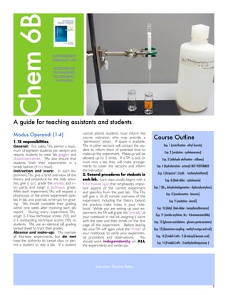 A guide for teaching assistants and students
Modus Operandi (1-4)
1. TA responsibilities.
General: For safety,TAs permit a maxi-
mum of eighteen students per section and
require students to wear lab goggles and
closed-toed-shoes. TAs also ensure that
students ﬁnish their experiments in a
timely fashion (4 hrs max!).
Instruction and score: In each ex-
periment,TAs give a brief overview of the
theory and procedure for the daily activi-
ties, give a quiz, grade the pre-lab, and in-
lab parts, and assign a technique grade.
After each experiment, TAs will request a
photocopy of the entire experiment (pre-
lab, in-lab and post-lab write-up) for grad-
ing. TAs should complete their grading
within one week after receiving each lab
report. During every experiment, TAs
assign 2-3 low technique scores (50) and
2-3 outstanding technique scores (90) to
students. TAs use an identical 6B grading
spread sheet to track their grades.
Absence and make-up: TAs oversee
all fourteen experiments, but do not
have the authority to cancel class or per-
mit a student to skip a lab. If a student
cannot attend, students must inform the
course instructor, who may provide a
“permission” email. If space is available,
TAs in other sections will contact the stu-
dent to inform them of potential time to
make-up the experiment. Make-up will be
allowed up to 2 times. If a TA is sick, or
must miss a lab, they will make arrange-
ments to cover the sections and inform
the instructor.
2. General procedures for students in
each lab. Each class usually begins with a
5-10 minute quiz that emphasizes impor-
tant aspects of the current experiment
and speciﬁcs from the past lab. The TAs
will give a 10-30 minute overview of the
experiment, including the theory behind
the practice; make notes in your note-
book. While you are setting up your ex-
periment, theTA will grade the “pre-lab” of
your notebook in red ink, assigning a score
with the date and their initials on the ﬁrst
page of the experiment. Before leaving
lab, your TA will again initial the “in-lab” of
your notebook to verify your experimen-
tal procedure and observations. You
should work independently on ALL
the experiments and write-ups.
Course Outline
Exp. 1 (esterification - ethyl laurate)
Exp. 2 (oxidation - cyclohexanone)
Exp. 3 (aldehyde olefination - stilbene)
Exp. 4 (hydroboration - octanol) NOT PERFORMED
Exp. 5 (Grignard 1,2-add. - triphenylmethanol)
Exp. 6 (Diels-Alder - cyclohexene)
Exp. 7 (Br2, dehydrohalogenation - diphenylacetylene)
Exp. 8 (condensation - benzoin)
Exp. 9 (oxidation - benzil)
Exp. 10 (Aldol, Diels-Alder - hexaphenylbenzene)
Exp. 11 (amide acylation, Br2 - 4-bromoacetanilide)
Exp. 12 (glucose acetylations - glucose penta-acetates)
Exp. 13 (diazonium coupling - methyl orange and red)
Exp. 14 (Friedel-Crafts - 2-(4-toluoyl)-benzoic acid)
Exp. 15 (Friedel-Crafts - 2-methylanthraquinone )
! 1
Chem6B
Instructor: Thomas Pettus
INTERMEDIATE
ORGANIC LAB
MICROSCALE
TECHNIQUES
IN ORGANIC
SYNTHESIS
 