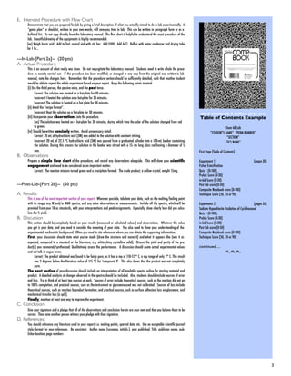 E. ! Intended Procedure with Flow Chart
Demonstrate that you are prepared for lab by giving a brief description of what you actually intend to do in lab experimentally. A
“game plan” or checklist, written in your own words, will save you time in lab. This can be written in paragraph form or as a
bulleted list. Do not copy directly from the laboratory manual. The ﬂow chart is helpful to understand the exact procedure of the
lab. Beautiful drawing of the equipments is highly recommended.
(ex) Weigh lauric acid. Add to 3mL conical vial with stir bar. Add EtOH. Add AcCl. Reﬂux with water condenser and drying tube
for 1 hr...
---In-Lab-[Part 2a]-- (20 pts)
A.! Actual Procedure
This is an account of what really was done. Do not regurgitate the laboratory manual. Students need to write whole the proce-
dure as exactly carried out. If the procedure has been modiﬁed, or changed in any way from the original way written in lab
manual, note the changes here. Remember that the procedure section should be sufﬁciently detailed, such that another student
would be able to repeat the whole experiment based on your report. Keep the following points in mind:
(i) Use the third person, the passive voice, and the past tense.
Correct: The solution was heated on a hot-plate for 30 minutes.
Incorrect: I heated the solution on a hot-plate for 30 minutes.
Incorrect: The solution is heated on a hot plate for 30 minutes.
(ii) Avoid the “recipe format”.
Incorrect: Heat the solution on a hot-plate for 30 minutes.
(iii) Incorporate your observations into the procedure.
(ex) The solution was heated on a hot-plate for 30 minutes, during which time the color of the solution changed from red
to green.
(iv) Should be written concisely written. Avoid unnecessary detail.
Correct: 20 mL of hydrochloric acid (3M) was added to the solution with constant stirring.
Incorrect: 20 mL of 22.5 °C hydrochloric acid (3M) was poured from a graduated cylinder into a 100-mL beaker containing
the solution. During this process the solution in the beaker was stirred with a 15- cm long glass rod having a diameter of 5
mm.
B.! Observations
Prepare a simple ﬂow chart of the procedure, and record any observations alongside. This will show your scientiﬁc
engagement and need to be considered as an important matter.
Correct: The reaction mixture turned green and a precipitate formed. The crude product, a yellow crystal, weight 15mg.
---Post-Lab-[Part 2b]-- (50 pts)
A. !Results:
This is one of the most important section of your report. Wherever possible, tabulate your data, such as the melting/boiling point
with its range, any IR and/or NMR spectra, and any other observations or measurements. Include all the spectra, which will be
provided from your TA as standards, with your interpretations and peak assignments. Especially, show clearly how did you calcu-
late the % yield.
B. !Discussion
This section should be completely based on your results (measured or calculated values) and observations. Whatever the value
you got is your data, and you need to consider the meaning of your data. You also need to show your understanding of the
experimental mechanistic background. Often you need to site references where you can obtain the supporting information.
First, your discussion should state what you've made (draw the structure and name it) and what it appears like (was it as
expected, compared to a standard or the literature, e.g. white shiny crystalline solid). Discuss the yield and purity of the pro-
duct(s) you recovered/synthesized. Qualitatively assess the performance. A discussion should quote actual experimental values
and not talk in vague terms.
Correct: The product obtained was found to be fairly pure, as it had a mp of 110-112° C, a mp range of only 2° C. This result
was 3 degrees below the literature value of 115 °C for 'compound X'. This also shows that the product was not completely
pure.
The next section of your discussion should include an interpretation of all available spectra online for starting material and
product. A detailed analysis of changes observed in the spectra should be included. Also, students should include sources of error
and loss. Try to think of at least two sources of each. Sources of error include theoretical sources, such as the reaction did not go
to 100% completion, and practical sources, such as the instrument or glassware used was not calibrated. Sources of loss include
theoretical sources, such as reaction byproduct formation, and practical sources, such as surface adhesion, loss on glassware, and
mechanical transfer loss (a spill).
Finally, mention at least one way to improve the experiment.
C.!Conclusion
Give your signature and a pledge that all of the observations and conclusion herein are your own and that you believe them to be
correct. Then have another person witness your pledge with their signature.
D.!References:
You should reference any literature used in your report, i.e. melting points, spectral data, etc. Use an acceptable scientiﬁc journal
style/format for your references. Be consistent. Author name (surname, initials.), year published. Title, publisher name, pub-
lisher location, page numbers
! 3
Table of Contents Example
Chem 6B Lab
“STUDENT’S NAME” “PERM NUMBER”
“SECTION”
“TA’S NAME”
First Page (Table of Contents)
Experiment 1 ! (pages XX)
Fisher Esterification
Quiz 1 (0-100),
Prelab Score (0-30)
in-lab Score (0-20)
Post lab score (0-50)
Composite Notebook score (0-100)
Technique Score (50, 70 or 90)
!
Experiment 2 ! (pages XX)
Sodium Hypochlorite Oxidation of Cyclohexanol
Quiz 1 (0-100),
Prelab Score (0-30)
in-lab Score (0-20)
Post lab score (0-50)
Composite Notebook score (0-100)
Technique Score (50, 70 or 90)
continued....
etc., etc, etc.,
ideal notebook 2 dollars at U-cen
 