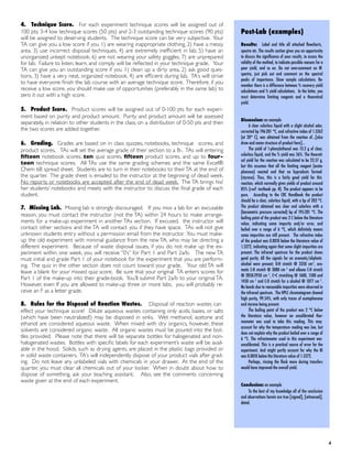 4. Technique Score. For each experiment technique scores will be assigned out of
100 pts; 3-4 low technique scores (50 pts) and 2-3 outstanding technique scores (90 pts)
will be assigned to deserving students. The technique score can be very subjective. Your
TA can give you a low score if you 1) are wearing inappropriate clothing, 2) have a messy
area, 3) use incorrect disposal techniques, 4) are extremely inefﬁcient in lab, 5) have an
unorganized unkept notebook, 6) are not wearing your safety goggles, 7) are unprepared
for lab. Failure to listen, learn, and comply will be reﬂected in your technique grade. Your
TA can give you an outstanding score if you 1) clean up a dirty area, 2) ask good ques-
tions, 3) have a very neat, organized notebook, 4) are efﬁcient during lab. TA’s will strive
to have everyone ﬁnish the lab course with an average technique score. Therefore, if you
receive a low score, you should make use of opportunities (preferably in the same lab) to
zero it out with a high score.
5. Product Score. Product scores will be assigned out of 0-100 pts for each experi-
ment based on purity and product amount. Purity and product amount will be assessed
separately, in relation to other students in the class, on a distribution of 0-50 pts and then
the two scores are added together.
6. Grading. Grades are based on in class quizzes, notebooks, technique scores, and
product scores. TAs will set the average grade of their section to a B-. TAs will entering
ﬁfteen notebook scores, ten quiz scores, ﬁfteen product scores, and up to four-
teen technique scores. All TAs use the same grading schemes and the same Excel®
Chem 6B spread sheet. Students are to turn in their notebooks to their TA at the end of
the quarter. The grade sheet is emailed to the instructor at the beginning of dead week.
No reports or notebooks are accepted after the end of dead week. The TA brings his/
her students’ notebooks and meets with the instructor to discuss the ﬁnal grade of each
student.
7. Missing Lab. Missing lab is strongly discouraged. If you miss a lab for an excusable
reason, you must contact the instructor (not the TA) within 24 hours to make arrange-
ments for a make-up experiment in another TAs section. If excused, the instructor will
contact other sections and the TA will contact you if they have space. TAs will not give
unknown students entry without a permission email from the instructor. You must make-
up the old experiment with minimal guidance from the new TA, who may be directing a
different experiment. Because of waste disposal issues, if you do not make up the ex-
periment within one week, you will receive “0’s” for Part 1 and Part 2a/b. The new TA
must initial and grade Part 1 of your notebook for the experiment that you are perform-
ing. The quiz in the other section does not count toward your grade. Your old TA will
leave a blank for your missed quiz score. Be sure that your original TA enters scores for
Part 1 of the make-up into their grade-book. You’ll submit Part 2a/b to your original TA.
However, even If you are allowed to make-up three or more labs, you will probably re-
ceive an F as a letter grade.
8. Rules for the Disposal of Reaction Wastes. Disposal of reaction wastes can
effect your technique score! Dilute aqueous wastes containing only acids, bases, or salts
(which have been neutralized!) may be disposed in sinks. Wet methanol, acetone and
ethanol are considered aqueous waste. When mixed with dry organics, however, these
solvents are considered organic waste. All organic wastes must be poured into the bot-
tles provided. Please note that there will be separate bottles for halogenated and non-
halogenated wastes. Bottles with speciﬁc labels for each experiment’s waste will be avail-
able in the hood. Solids, such as drying agents, are placed in the plastic bags provided or
in solid waste containers. TA’s will independently dispose of your product vials after grad-
ing. Do not leave any unlabeled vials with chemicals in your drawer. At the end of the
quarter, you must clear all chemicals out of your locker. When in doubt about how to
dispose of something, ask your teaching assistant. Also, see the comments concerning
waste given at the end of each experiment.
! 4
Post-Lab (examples)
Results: Label and title all attached ﬂowcharts,
spectra etc. The results section gives you an opportunity
to discuss the signiﬁcance of your results, to assess the
validity of the method, to indicate possible reasons for a
poor yield, and so on. Do not over-comment on IR
spectra, just pick out and comment on the spectral
peaks of importance. Show sample calculations. Re-
member there is a difference between % recovery yield
calculations and % yield calculations. In the latter, you
must determine limiting reagents and a theoretical
yield.
Discussion: an example
A clear colorless liquid with a slight alcohol odor,
corrected bp 196-201 °C, and refractive index of 1.5262
(at 20° C), was obtained from the reaction of…[also
draw and name structure of product here]…
The yield of 1-phenylethanol was 13.2 g of clear,
colorless liquid, and the % yield was 56%. The theoreti-
cal yield for the reaction was calculated to be 23.57 g,
but this assumes that all the limiting reagent (aceto-
phenone) reacted and that no byproducts formed
(styrene). Thus, this is a fairly good yield for this
reaction, which normally gives yields of product around
85% (ref: textbook pp. #). The product appears to be
pure. According to the CRC Handbook the product
should be a clear, colorless liquid, with a bp of 203 °C.
The product obtained was clear and colorless with a
(barometric pressure corrected) bp of 195-201 °C. The
boiling point of the product was 2 C below the literature
value, indicating some impurity and/or error, and
boiled over a range of 6 °C, which definitely means
some impurities are still present. The refractive index
of the product was 0.0010 below the literature value of
1.5272, indicating again that some slight impurities are
present. The infrared spectrum for the product shows
good purity. All the signals for an aromatic/aliphatic
alcohol were present; O-H stretch @ 3350 cm-1, aro-
matic C-H stretch @ 3080 cm -1 and alkane C-H stretch
@ 2850-2950 cm -1, C=C stretching @ 1600, 1500 and
1450 cm -1 and C-O stretch for a alcohol @ 1077 cm -1.
No bands due to reasonable impurities were observed in
the infrared spectrum. The HPLC chromatogram showed
high purity, 99.54%, with only traces of acetophenone
and styrene being present.
The boiling point of the product was 2 °C below
the literature value, however an uncalibrated ther-
mometer was used to take this reading. This may
account for why the temperature reading was low, but
does not explain why the product boiled over a range of
6 °C. The refractometer used in this experiment was
uncalibrated. This is a practical source of error for the
experiment. And might partly account for why the RI
was 0.0010 below the literature value of 1.5272.
Perhaps, rinsing the flask more during transfers
would have improved the overall yield.
Conclusion: an example
To the best of my knowledge all of the conclusion
and observations herein are true [signed], [witnessed],
dated.
 